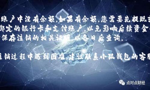 注销小狐钱包账户的步骤较为简单，但在进行之前，建议您先确保账户内没有未完成的交易或余额。以下是注销账户的一般步骤：

### 注销小狐钱包账户的步骤

步骤一：登录小狐钱包
首先，您需要打开小狐钱包的应用程序，输入您的账户信息进行登录。确保您使用的是正确的账号和密码，避免登录错误。

步骤二：进入账户设置
登录成功后，在主界面上找到“设置”选项，通常可以在页面的右上角或者左侧菜单中找到。点击进入设置界面。

步骤三：找到注销账户选项
在设置页面中，您应该能够看到“账户管理”或“隐私与安全”一类的选项。在这些选项中查找“注销账户”功能。

步骤四：阅读注意事项
在选择注销账户时，系统通常会提供一些注意事项或警告信息，例如注销后无法恢复、账户余额清零等。仔细阅读这些信息，以确保您了解注销账户的所有后果。

步骤五：确认注销
如果您已经确认要注销账户，按照系统提示进行操作。通常会需要您输入密码进行确认，以确保是账户持有者本人进行的操作。

步骤六：等待确认
注销申请提交后，可能需要一些时间进行处理。请耐心等待，确认您的账户已成功注销。

### 注意事项

1. **清空账户余额**：在注销之前，请确保您的小狐钱包账户中没有余额。如果有余额，您需要先提现或转移到其他账户。
2. **取消绑定的银行卡**：请确保您已取消与小狐钱包绑定的银行卡和支付账户，以免影响后续资金的进出。
3. **下载注销证明**：一些用户推荐在注销账户后，截图保存注销的相关证明，以备日后查询。

这些步骤可以帮助您顺利注销小狐钱包账户。如果您在注销过程中遇到困难，建议联系小狐钱包的客服进行咨询。他们通常会提供详尽的帮助和指导。

希望以上信息对您有所帮助！