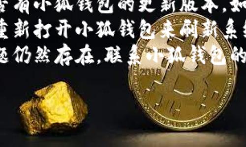 抱歉，似乎你遇到了小狐钱包的问题。你可以尝试以下几个步骤来解决你的问题：

1. **检查网络连接**：确保你的设备连接到稳定的网络。
2. **更新应用**：看看是否有小狐钱包的更新版本，如果有，请更新到最新版本。
3. **重启应用**：关闭并重新打开小狐钱包来刷新系统。
4. **联系客服**：如果问题仍然存在，联系小狐钱包的客服获取技术支持。

希望这些建议能帮到你！